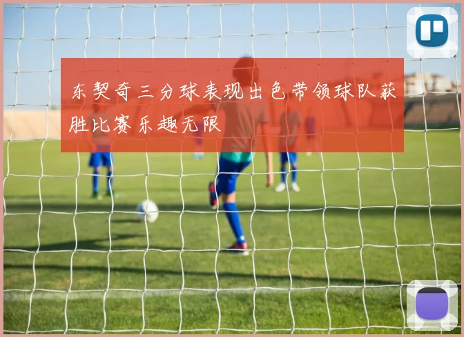东契奇三分球表现出色带领球队获胜比赛乐趣无限