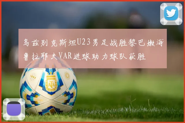 乌兹别克斯坦U23男足战胜黎巴嫩海鲁拉耶夫VAR进球助力球队获胜