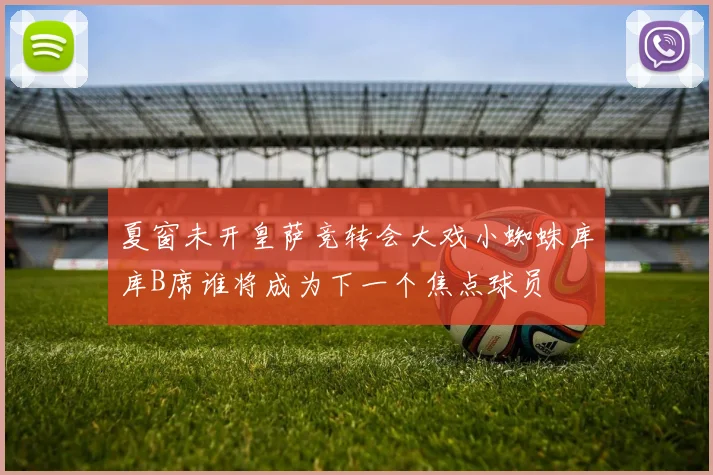 夏窗未开皇萨竞转会大戏小蜘蛛库库B席谁将成为下一个焦点球员