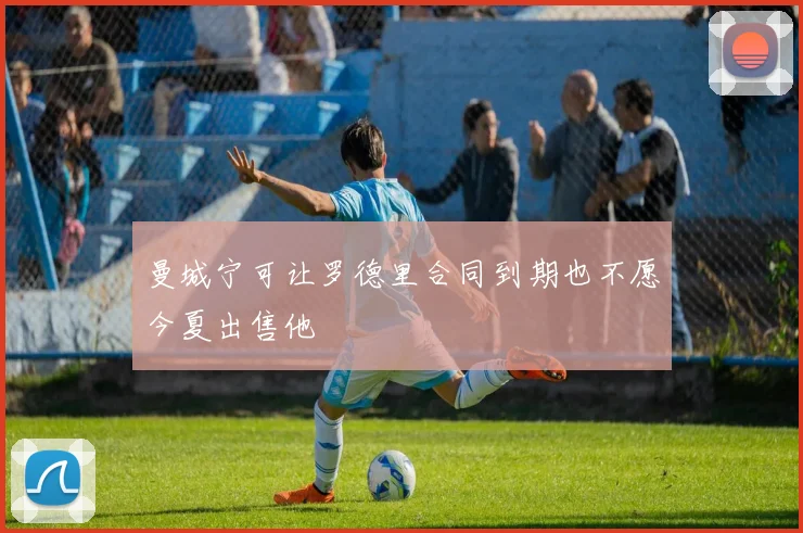曼城宁可让罗德里合同到期也不愿今夏出售他