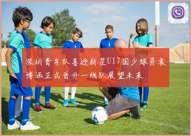 深圳青年队喜迎新星U17国少球员袁博涵正式晋升一线队展望未来