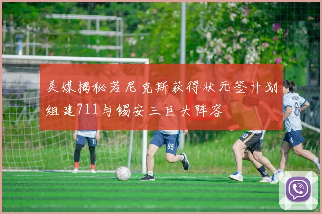 美媒揭秘若尼克斯获得状元签计划组建711与锡安三巨头阵容