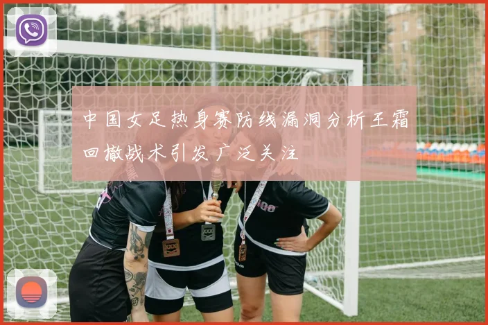 中国女足热身赛防线漏洞分析王霜回撤战术引发广泛关注
