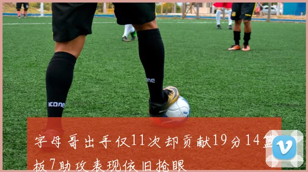 字母哥出手仅11次却贡献19分14篮板7助攻表现依旧抢眼