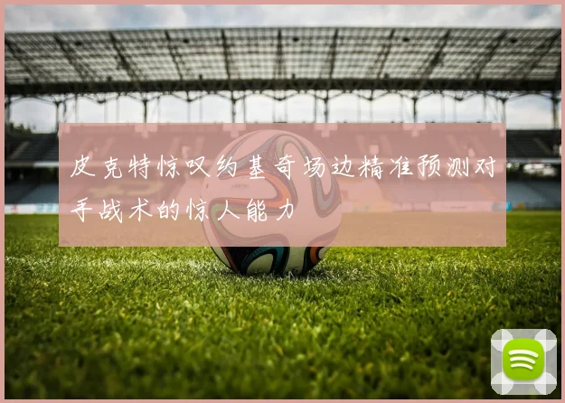 皮克特惊叹约基奇场边精准预测对手战术的惊人能力