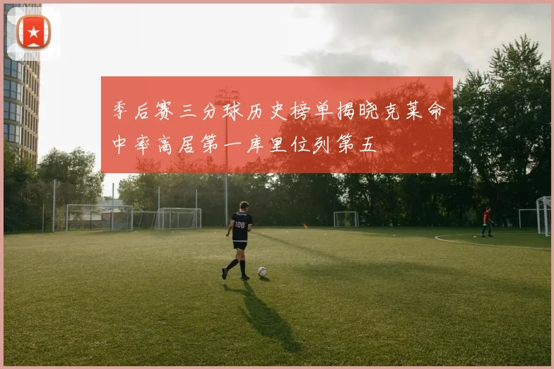 季后赛三分球历史榜单揭晓克莱命中率高居第一库里位列第五