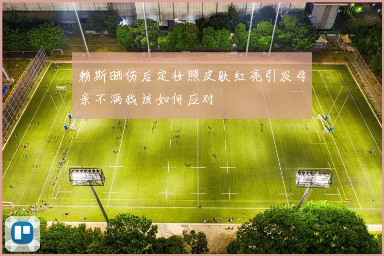 赖斯晒伤后定妆照皮肤红亮引发母亲不满我该如何应对