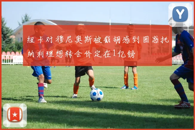 纽卡对穆尼奥斯被截胡感到困惑托纳利理想转会价定在1亿镑